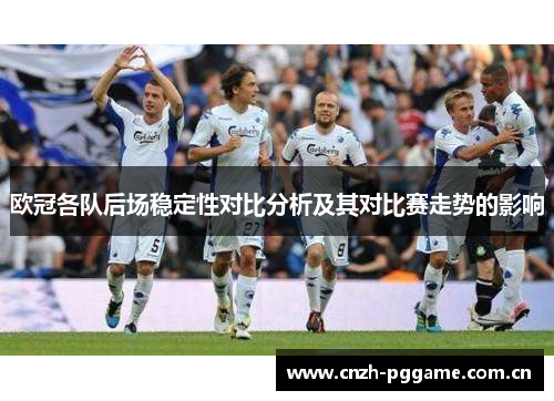 欧冠各队后场稳定性对比分析及其对比赛走势的影响 欧冠各队后场稳定性对比分析及其对比赛走势的影响